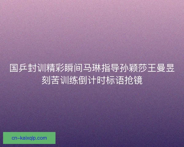 国乒封训精彩瞬间马琳指导孙颖莎王曼昱刻苦训练倒计时标语抢镜 国乒封训精彩瞬间马琳指导孙颖莎王曼昱刻苦训练倒计时标语抢镜