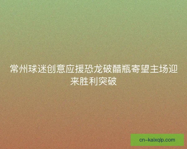 常州球迷创意应援恐龙破醋瓶寄望主场迎来胜利突破 常州球迷创意应援恐龙破醋瓶寄望主场迎来胜利突破
