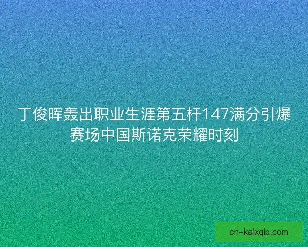 丁俊晖轰出职业生涯第五杆147满分引爆赛场中国斯诺克荣耀时刻 丁俊晖轰出职业生涯第五杆147满分引爆赛场中国斯诺克荣耀时刻