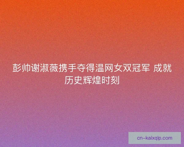 彭帅谢淑薇携手夺得温网女双冠军 成就历史辉煌时刻