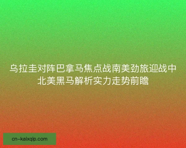 乌拉圭对阵巴拿马焦点战南美劲旅迎战中北美黑马解析实力走势前瞻 乌拉圭对阵巴拿马焦点战南美劲旅迎战中北美黑马解析实力走势前瞻