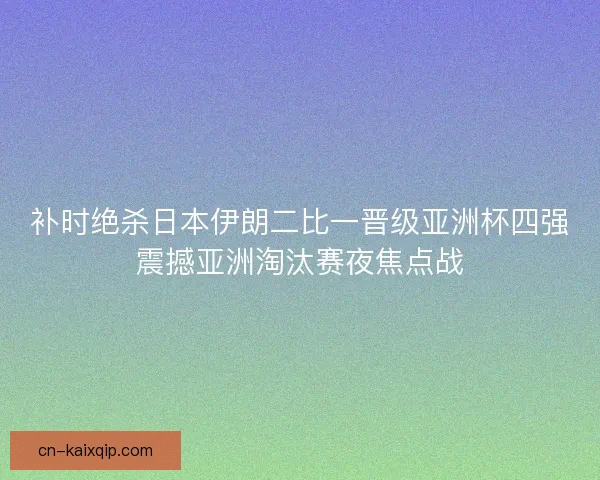 补时绝杀日本伊朗二比一晋级亚洲杯四强震撼亚洲淘汰赛夜焦点战