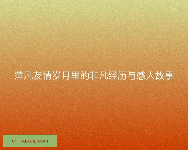 萍凡友情岁月里的非凡经历与感人故事