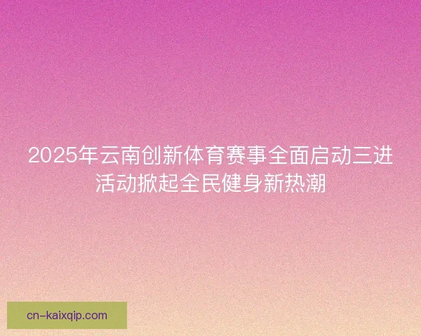 2025年云南创新体育赛事全面启动三进活动掀起全民健身新热潮 2025年云南创新体育赛事全面启动三进活动掀起全民健身新热潮